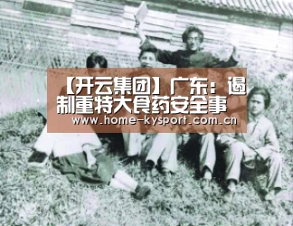 【开云集团】广东:遏制重特大食药安全事故增强群众安全感(图1) 开云体育官网