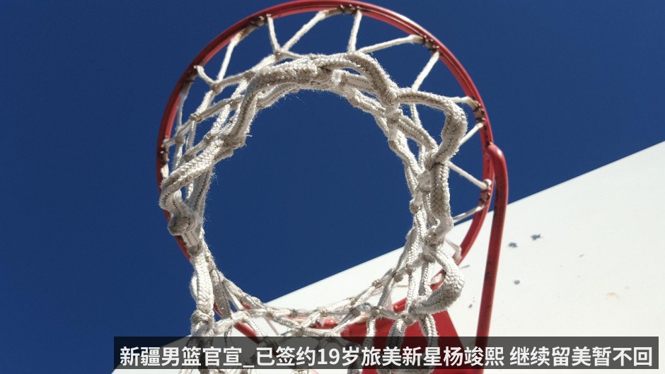 新疆男篮官宣_已签约19岁旅美新星杨竣熙 继续留美暂不回国打CBA（KAIYUN）